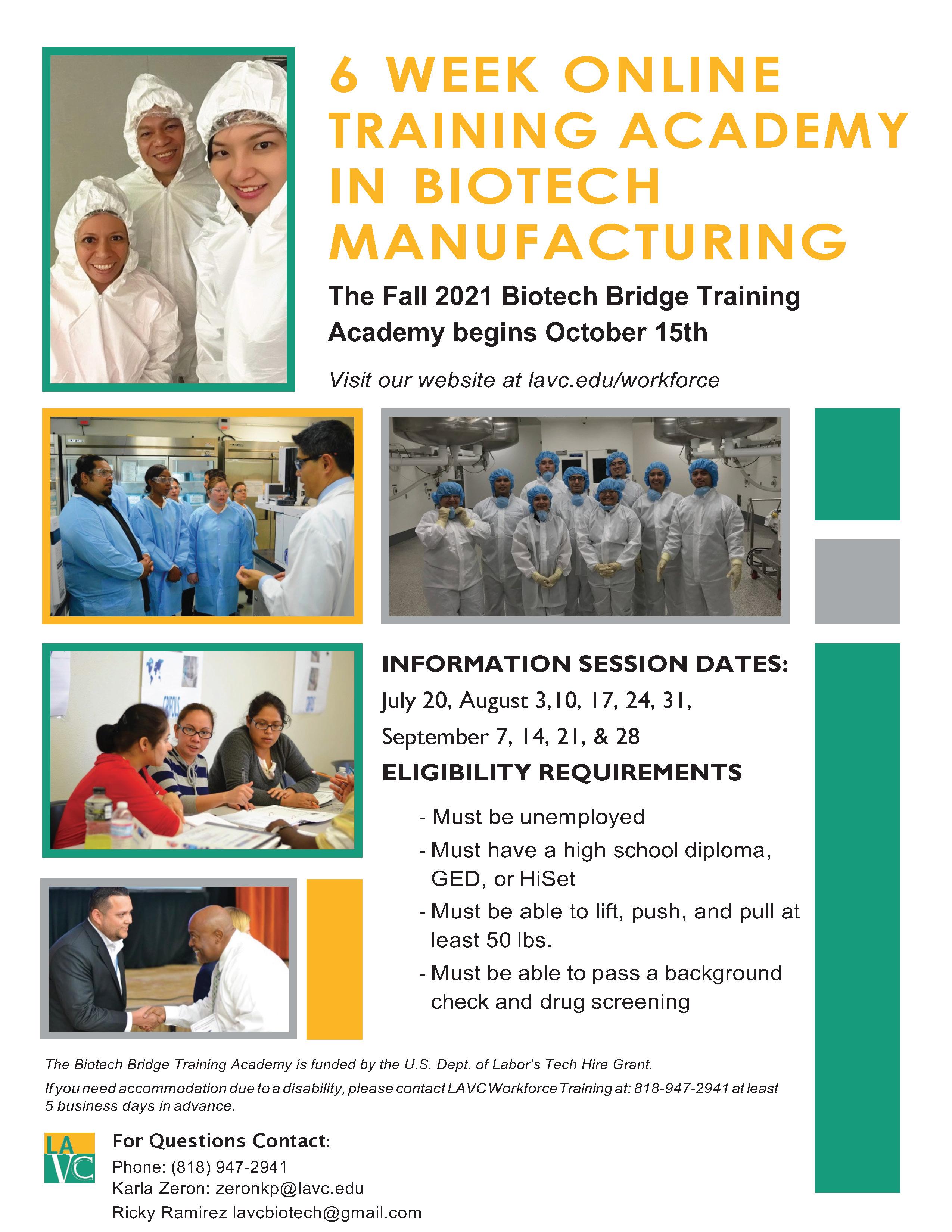 6 WEEK ONLINE TRAINING ACADEMY IN BIOTECH MANUFACTURING The Fall 2021 Biotech Bridge Training Academy begins October 15th Visit our website at lavc.edu/workforce INFORMATION SESSION DATES: July 20, August 3,10, 17, 24, 31, September 7, 14, 21, & 28 ELIGIBILITY REQUIREMENTS - Must be unemployed - Must have a high school diploma, GED, or HiSet - Must be able to lift, push, and pull at least 50 lbs. - Must be able to pass a background check and drug screening The Biotech Bridge Training Academy is funded by the U.S. Dept. of Labor’s Tech Hire Grant. If you need accommodation due to a disability, please contact LAVC Workforce Training at: 818-947-2941 at least 5 business days in advance. For Questions Contact: Phone: (818) 947-2941 Karla Zeron: zeronkp@lavc.edu Ricky Ramirez lavcbiotech@gmail.com